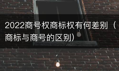 2022商号权商标权有何差别（商标与商号的区别）