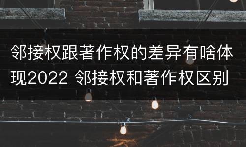 邻接权跟著作权的差异有啥体现2022 邻接权和著作权区别