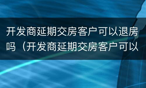 开发商延期交房客户可以退房吗（开发商延期交房客户可以退房吗）