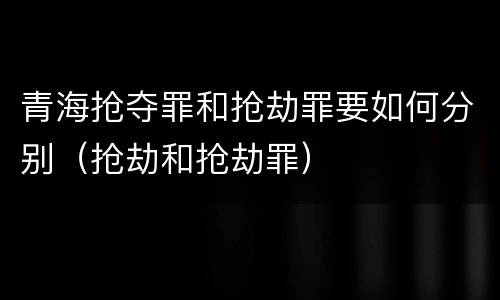 青海抢夺罪和抢劫罪要如何分别（抢劫和抢劫罪）