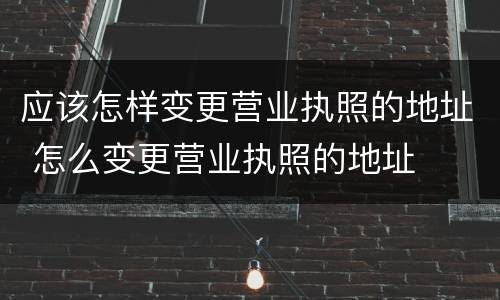 应该怎样变更营业执照的地址 怎么变更营业执照的地址