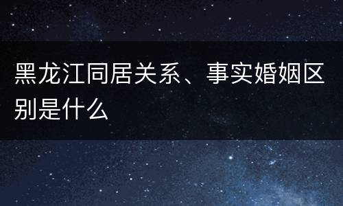 黑龙江同居关系、事实婚姻区别是什么
