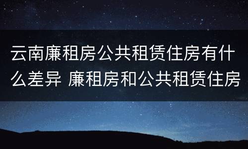 云南廉租房公共租赁住房有什么差异 廉租房和公共租赁住房的区别