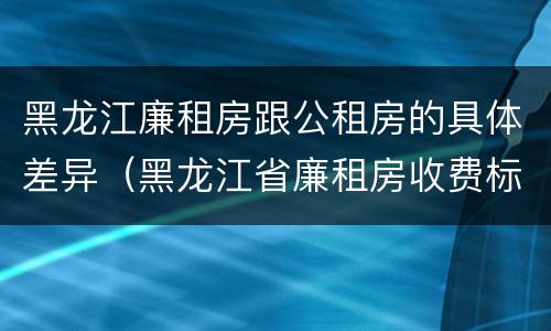 黑龙江廉租房跟公租房的具体差异（黑龙江省廉租房收费标准是多少）