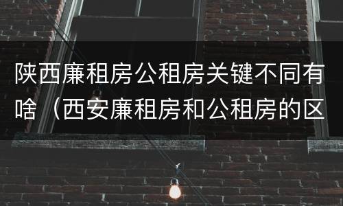 陕西廉租房公租房关键不同有啥（西安廉租房和公租房的区别到底是什么?）