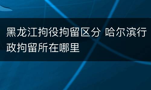 黑龙江拘役拘留区分 哈尔滨行政拘留所在哪里