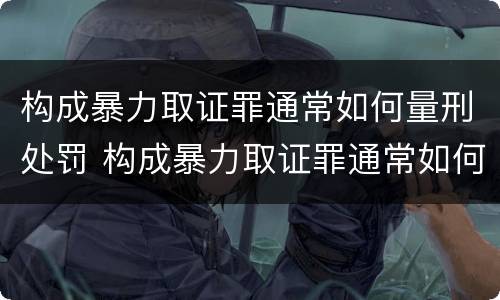 构成暴力取证罪通常如何量刑处罚 构成暴力取证罪通常如何量刑处罚的