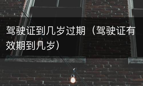 驾驶证到几岁过期（驾驶证有效期到几岁）