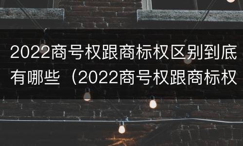 2022商号权跟商标权区别到底有哪些（2022商号权跟商标权区别到底有哪些呢）