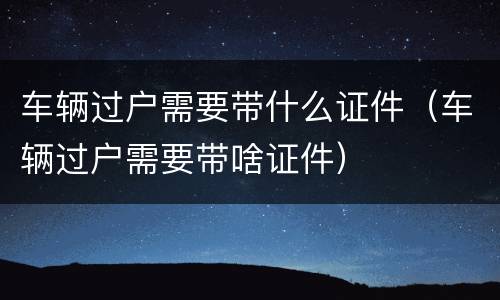 车辆过户需要带什么证件（车辆过户需要带啥证件）