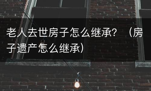老人去世房子怎么继承？（房子遗产怎么继承）