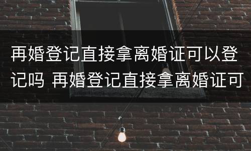 再婚登记直接拿离婚证可以登记吗 再婚登记直接拿离婚证可以登记吗