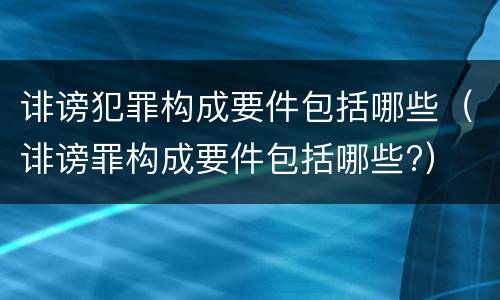 诽谤犯罪构成要件包括哪些（诽谤罪构成要件包括哪些?）