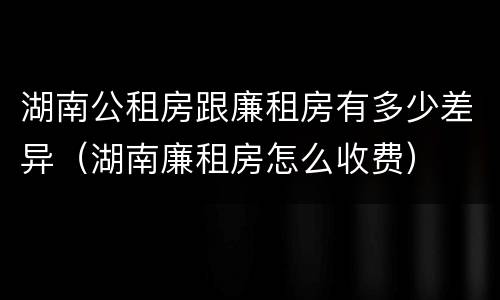 湖南公租房跟廉租房有多少差异（湖南廉租房怎么收费）