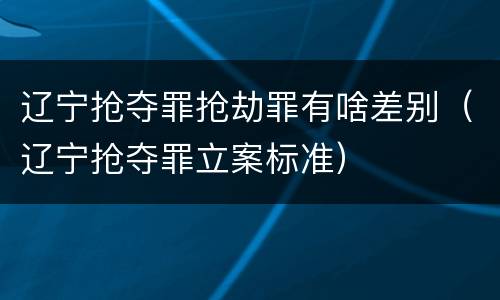 辽宁抢夺罪抢劫罪有啥差别（辽宁抢夺罪立案标准）