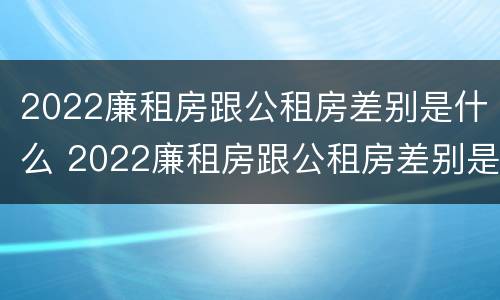 2022廉租房跟公租房差别是什么 2022廉租房跟公租房差别是什么呀