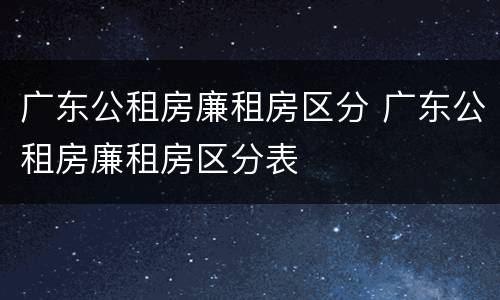 广东公租房廉租房区分 广东公租房廉租房区分表