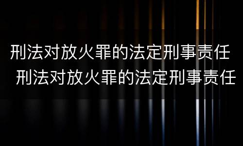 刑法对放火罪的法定刑事责任 刑法对放火罪的法定刑事责任的认定
