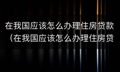 在我国应该怎么办理住房贷款（在我国应该怎么办理住房贷款业务）
