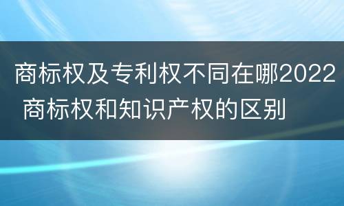 商标权及专利权不同在哪2022 商标权和知识产权的区别