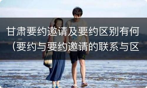 甘肃要约邀请及要约区别有何（要约与要约邀请的联系与区别）