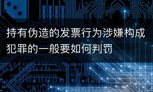 持有伪造的发票行为涉嫌构成犯罪的一般要如何判罚