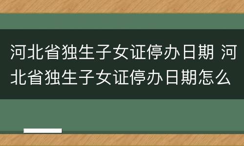 河北省独生子女证停办日期 河北省独生子女证停办日期怎么查