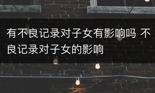 有不良记录对子女有影响吗 不良记录对子女的影响