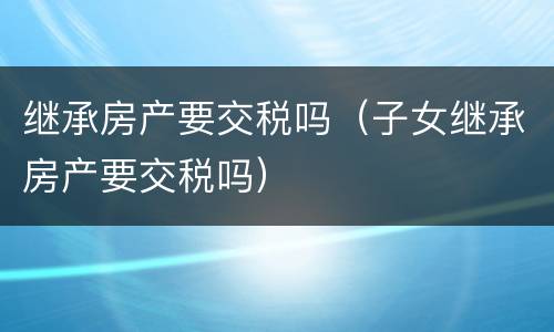 继承房产要交税吗（子女继承房产要交税吗）