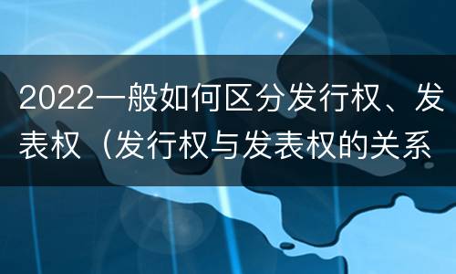 2022一般如何区分发行权、发表权（发行权与发表权的关系）