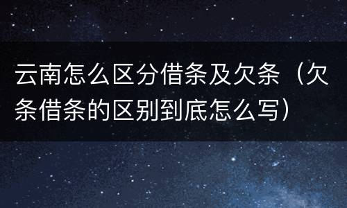 云南怎么区分借条及欠条（欠条借条的区别到底怎么写）