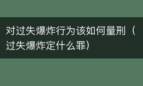 对过失爆炸行为该如何量刑（过失爆炸定什么罪）