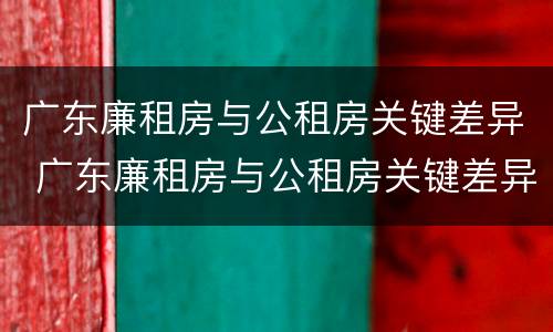 广东廉租房与公租房关键差异 广东廉租房与公租房关键差异是什么