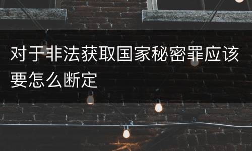 对于非法获取国家秘密罪应该要怎么断定
