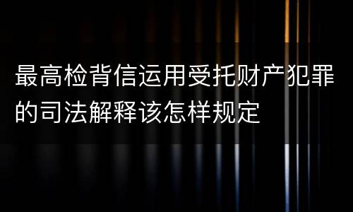 最高检背信运用受托财产犯罪的司法解释该怎样规定