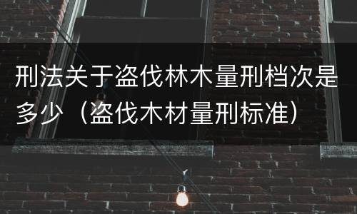 刑法关于盗伐林木量刑档次是多少（盗伐木材量刑标准）