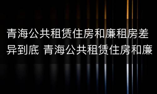 青海公共租赁住房和廉租房差异到底 青海公共租赁住房和廉租房差异到底有多大