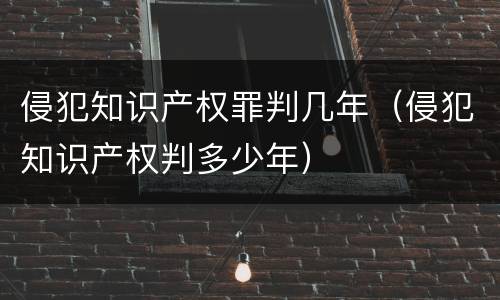 侵犯知识产权罪判几年（侵犯知识产权判多少年）