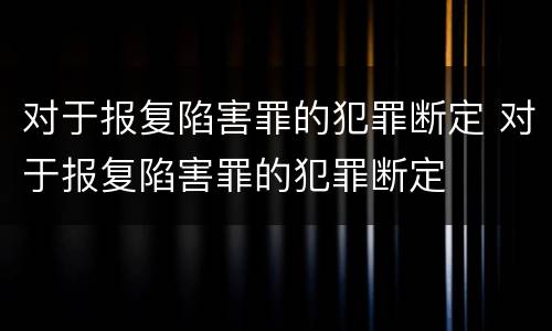 对于报复陷害罪的犯罪断定 对于报复陷害罪的犯罪断定