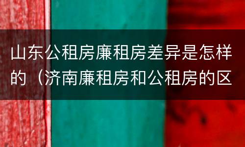 山东公租房廉租房差异是怎样的（济南廉租房和公租房的区别）