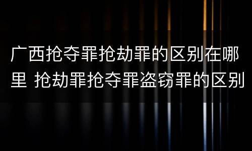 广西抢夺罪抢劫罪的区别在哪里 抢劫罪抢夺罪盗窃罪的区别