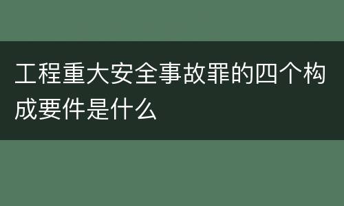 工程重大安全事故罪的四个构成要件是什么