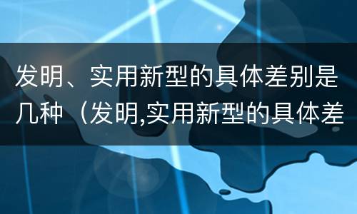 发明、实用新型的具体差别是几种（发明,实用新型的具体差别是几种方法）