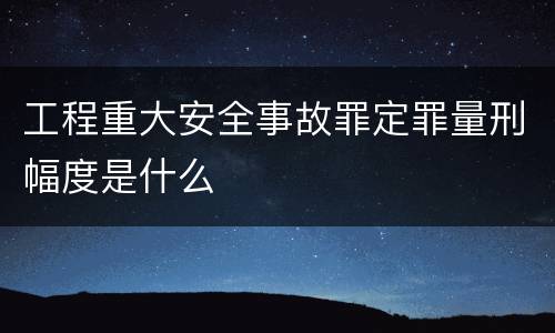 工程重大安全事故罪定罪量刑幅度是什么