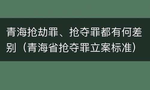 青海抢劫罪、抢夺罪都有何差别（青海省抢夺罪立案标准）