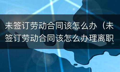 未签订劳动合同该怎么办（未签订劳动合同该怎么办理离职）