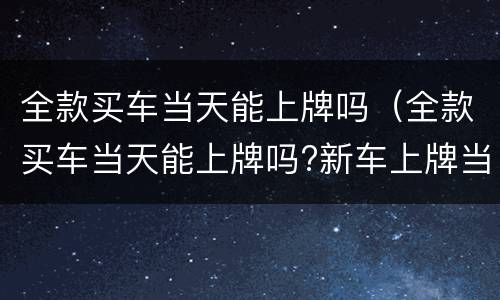 全款买车当天能上牌吗（全款买车当天能上牌吗?新车上牌当天能挂牌吗）