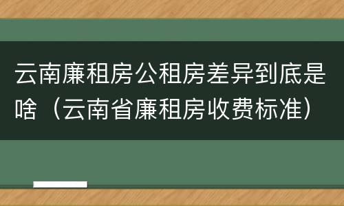 云南廉租房公租房差异到底是啥（云南省廉租房收费标准）