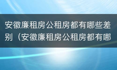 安徽廉租房公租房都有哪些差别（安徽廉租房公租房都有哪些差别呢）