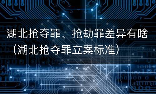 湖北抢夺罪、抢劫罪差异有啥（湖北抢夺罪立案标准）